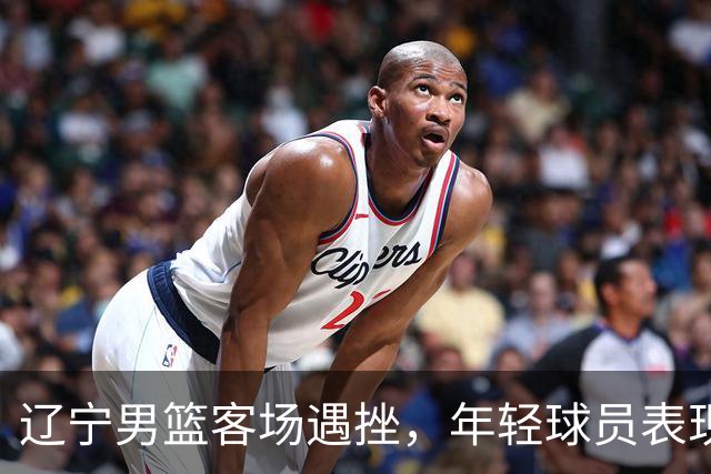 辽宁男篮客场遇挫，年轻球员表现出色为未来铺路